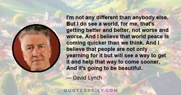 I'm not any different than anybody else. But I do see a world, for me, that's getting better and better, not worse and worse. And I believe that world peace is coming quicker than we think. And I believe that people are 