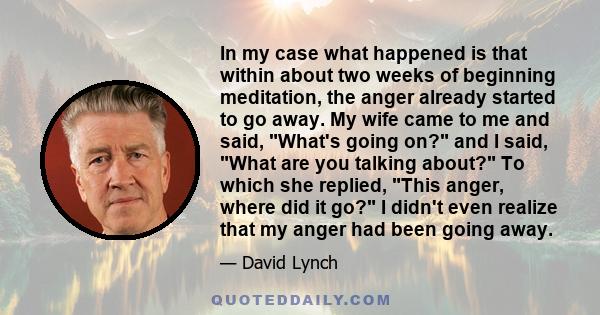 In my case what happened is that within about two weeks of beginning meditation, the anger already started to go away. My wife came to me and said, What's going on? and I said, What are you talking about? To which she