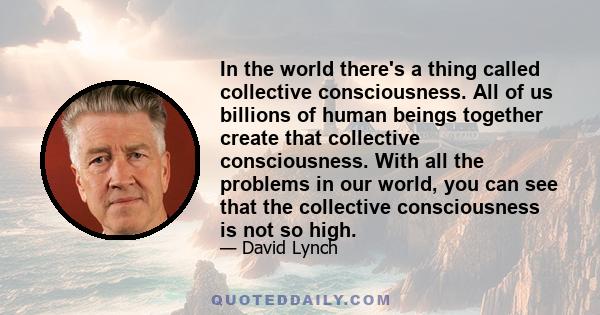 In the world there's a thing called collective consciousness. All of us billions of human beings together create that collective consciousness. With all the problems in our world, you can see that the collective