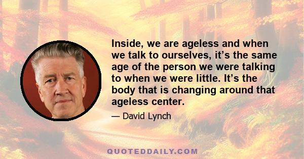 Inside, we are ageless and when we talk to ourselves, it’s the same age of the person we were talking to when we were little. It’s the body that is changing around that ageless center.