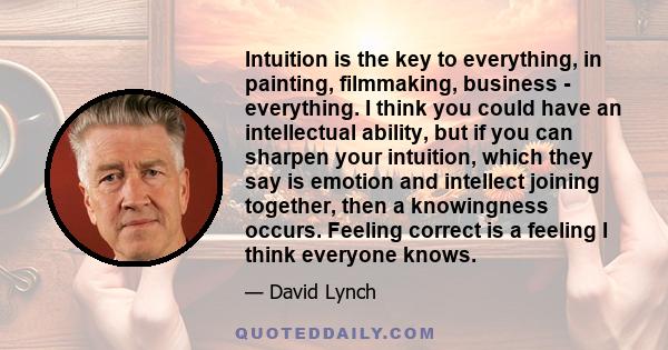 Intuition is the key to everything, in painting, filmmaking, business - everything. I think you could have an intellectual ability, but if you can sharpen your intuition, which they say is emotion and intellect joining