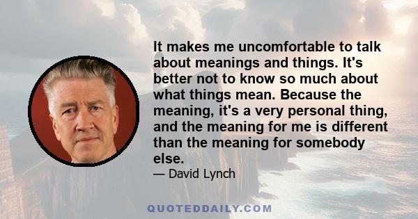 It makes me uncomfortable to talk about meanings and things. It's better not to know so much about what things mean. Because the meaning, it's a very personal thing, and the meaning for me is different than the meaning