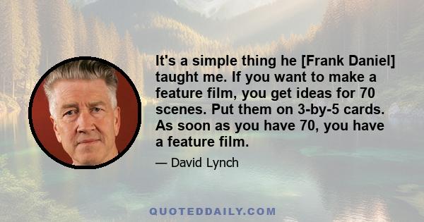 It's a simple thing he [Frank Daniel] taught me. If you want to make a feature film, you get ideas for 70 scenes. Put them on 3-by-5 cards. As soon as you have 70, you have a feature film.