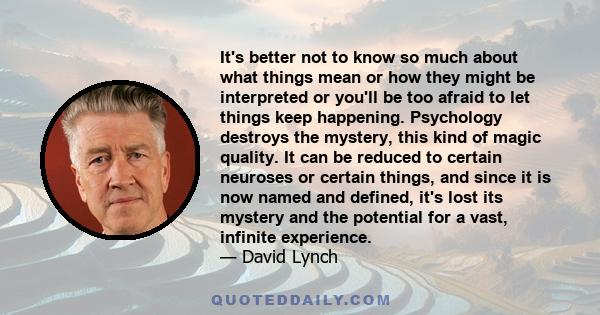 It's better not to know so much about what things mean or how they might be interpreted or you'll be too afraid to let things keep happening. Psychology destroys the mystery, this kind of magic quality. It can be