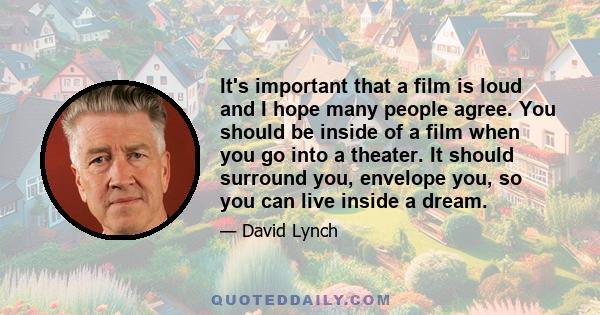 It's important that a film is loud and I hope many people agree. You should be inside of a film when you go into a theater. It should surround you, envelope you, so you can live inside a dream.