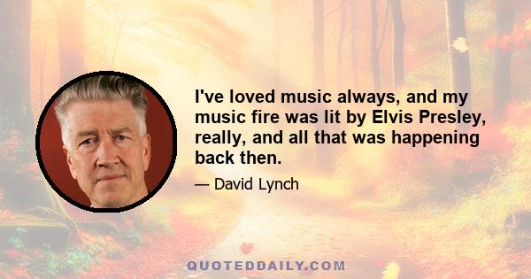 I've loved music always, and my music fire was lit by Elvis Presley, really, and all that was happening back then.