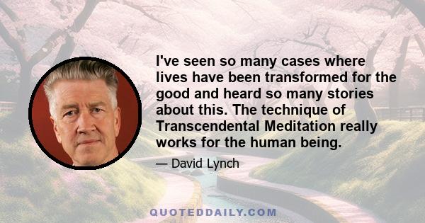 I've seen so many cases where lives have been transformed for the good and heard so many stories about this. The technique of Transcendental Meditation really works for the human being.