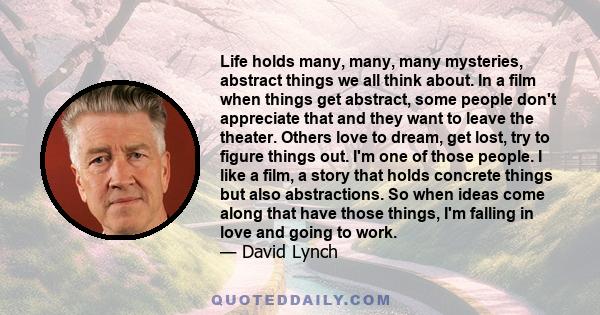 Life holds many, many, many mysteries, abstract things we all think about. In a film when things get abstract, some people don't appreciate that and they want to leave the theater. Others love to dream, get lost, try to 