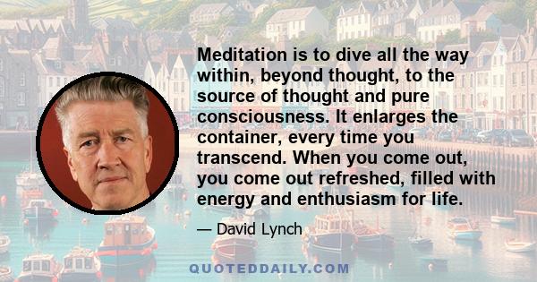 Meditation is to dive all the way within, beyond thought, to the source of thought and pure consciousness. It enlarges the container, every time you transcend. When you come out, you come out refreshed, filled with