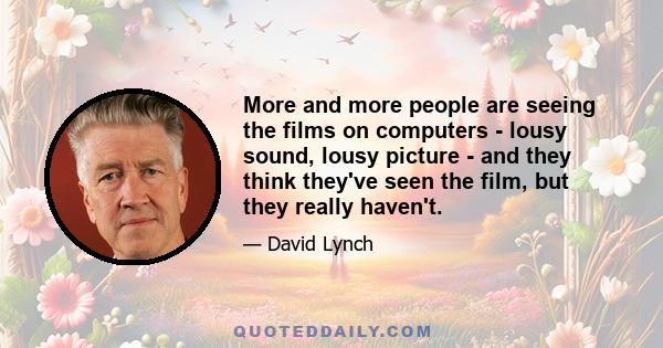 More and more people are seeing the films on computers - lousy sound, lousy picture - and they think they've seen the film, but they really haven't.