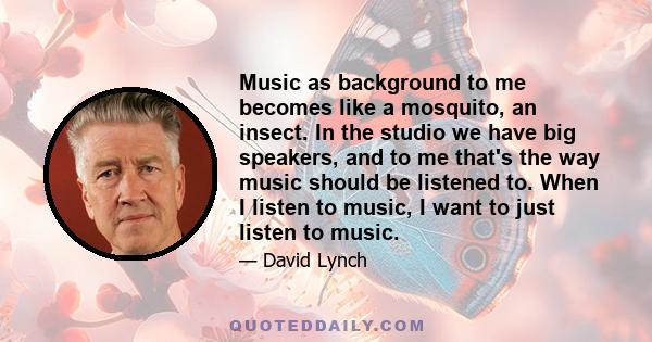 Music as background to me becomes like a mosquito, an insect. In the studio we have big speakers, and to me that's the way music should be listened to. When I listen to music, I want to just listen to music.