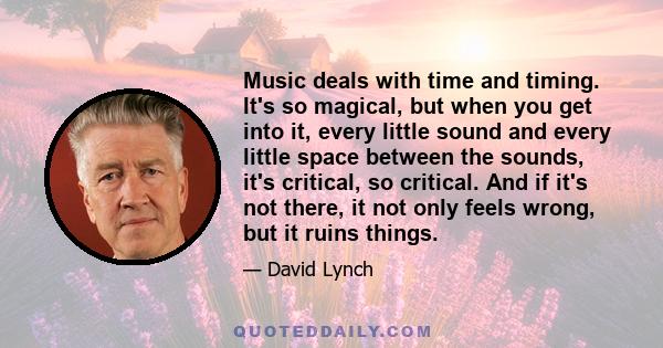 Music deals with time and timing. It's so magical, but when you get into it, every little sound and every little space between the sounds, it's critical, so critical. And if it's not there, it not only feels wrong, but