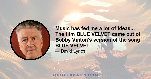 Music has fed me a lot of ideas... The film BLUE VELVET came out of Bobby Vinton's version of the song BLUE VELVET.