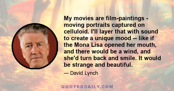 My movies are film-paintings - moving portraits captured on celluloid. I'll layer that with sound to create a unique mood -- like if the Mona Lisa opened her mouth, and there would be a wind, and she'd turn back and