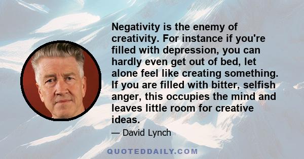 Negativity is the enemy of creativity. For instance if you're filled with depression, you can hardly even get out of bed, let alone feel like creating something. If you are filled with bitter, selfish anger, this