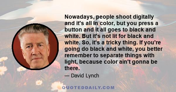 Nowadays, people shoot digitally and it's all in color, but you press a button and it all goes to black and white. But it's not lit for black and white. So, it's a tricky thing. If you're going do black and white, you