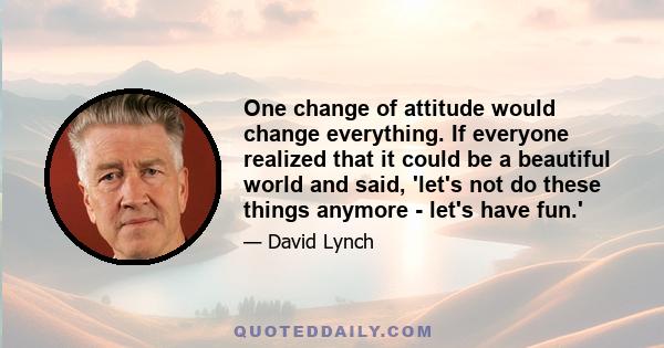 One change of attitude would change everything. If everyone realized that it could be a beautiful world and said, 'let's not do these things anymore - let's have fun.'