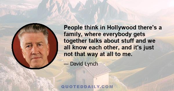 People think in Hollywood there's a family, where everybody gets together talks about stuff and we all know each other, and it's just not that way at all to me.