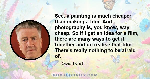 See, a painting is much cheaper than making a film. And photography is, you know, way cheap. So if I get an idea for a film, there are many ways to get it together and go realise that film. There's really nothing to be