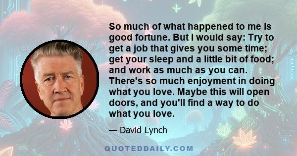 So much of what happened to me is good fortune. But I would say: Try to get a job that gives you some time; get your sleep and a little bit of food; and work as much as you can. There's so much enjoyment in doing what