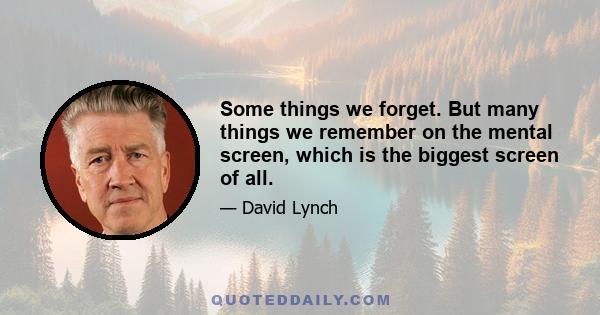 Some things we forget. But many things we remember on the mental screen, which is the biggest screen of all.