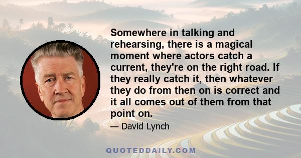 Somewhere in talking and rehearsing, there is a magical moment where actors catch a current, they're on the right road. If they really catch it, then whatever they do from then on is correct and it all comes out of them 