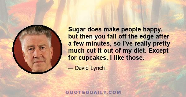 Sugar does make people happy, but then you fall off the edge after a few minutes, so I've really pretty much cut it out of my diet. Except for cupcakes. I like those.