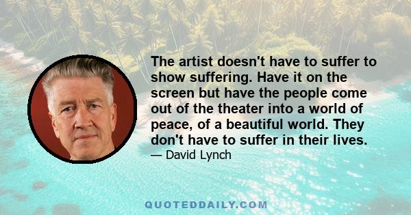 The artist doesn't have to suffer to show suffering. Have it on the screen but have the people come out of the theater into a world of peace, of a beautiful world. They don't have to suffer in their lives.