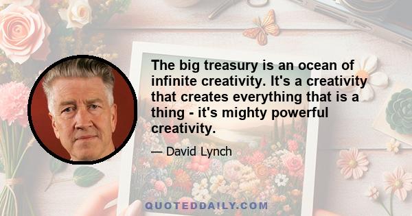 The big treasury is an ocean of infinite creativity. It's a creativity that creates everything that is a thing - it's mighty powerful creativity.