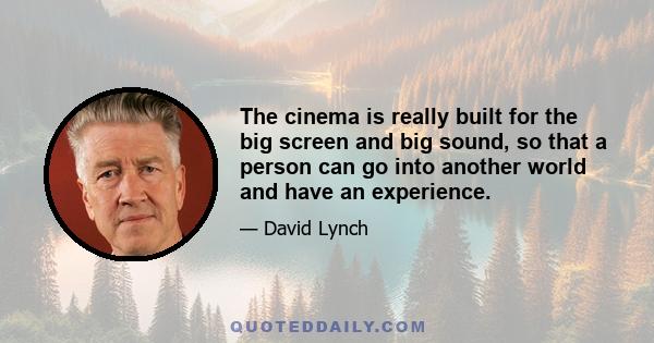 The cinema is really built for the big screen and big sound, so that a person can go into another world and have an experience.