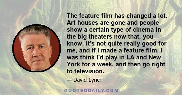 The feature film has changed a lot. Art houses are gone and people show a certain type of cinema in the big theaters now that, you know, it's not quite really good for me, and if I made a feature film, I was think I'd