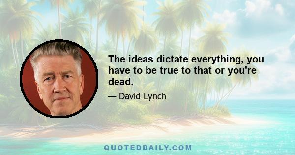 The ideas dictate everything, you have to be true to that or you're dead.