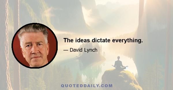 The ideas dictate everything.