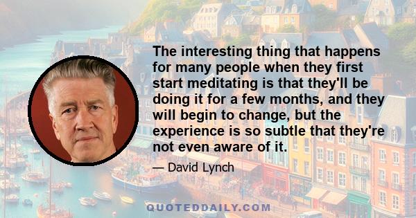 The interesting thing that happens for many people when they first start meditating is that they'll be doing it for a few months, and they will begin to change, but the experience is so subtle that they're not even