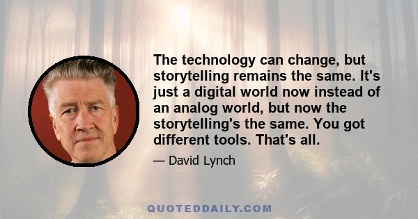 The technology can change, but storytelling remains the same. It's just a digital world now instead of an analog world, but now the storytelling's the same. You got different tools. That's all.