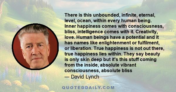 There is this unbounded, infinite, eternal, level, ocean, within every human being. Inner happiness comes with consciousness, bliss, intelligence comes with it. Creativity, love. Human beings have a potential and it has 