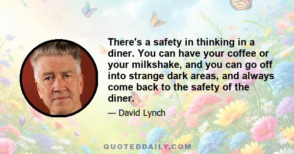 There's a safety in thinking in a diner. You can have your coffee or your milkshake, and you can go off into strange dark areas, and always come back to the safety of the diner.