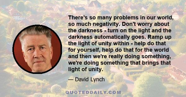 There's so many problems in our world, so much negativity. Don't worry about the darkness - turn on the light and the darkness automatically goes. Ramp up the light of unity within - help do that for yourself, help do