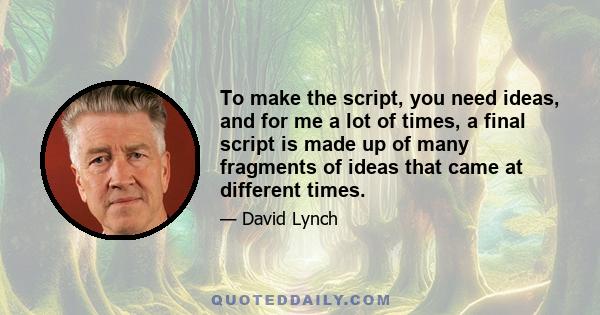 To make the script, you need ideas, and for me a lot of times, a final script is made up of many fragments of ideas that came at different times.