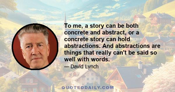 To me, a story can be both concrete and abstract, or a concrete story can hold abstractions. And abstractions are things that really can't be said so well with words.