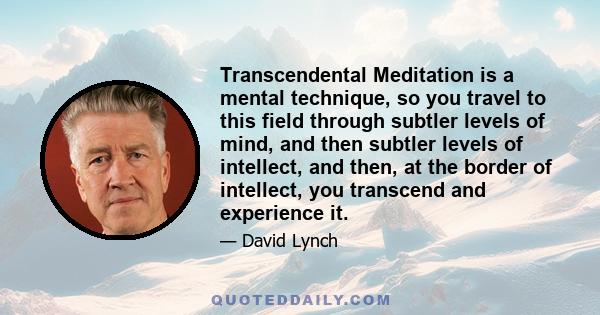 Transcendental Meditation is a mental technique, so you travel to this field through subtler levels of mind, and then subtler levels of intellect, and then, at the border of intellect, you transcend and experience it.