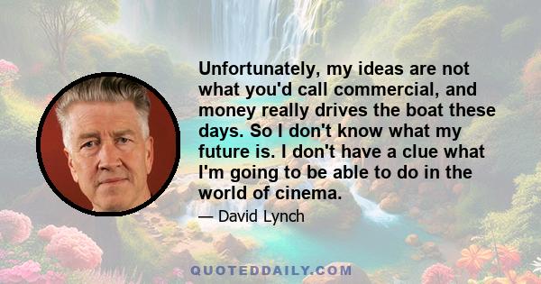 Unfortunately, my ideas are not what you'd call commercial, and money really drives the boat these days. So I don't know what my future is. I don't have a clue what I'm going to be able to do in the world of cinema.