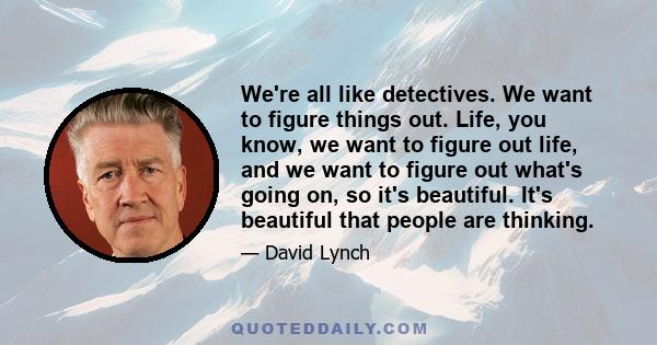 We're all like detectives. We want to figure things out. Life, you know, we want to figure out life, and we want to figure out what's going on, so it's beautiful. It's beautiful that people are thinking.