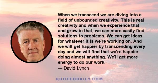 When we transcend we are diving into a field of unbounded creativity. This is real creativity and when we experience that and grow in that, we can more easily find solutions to problems. We can get ideas for whatever it 