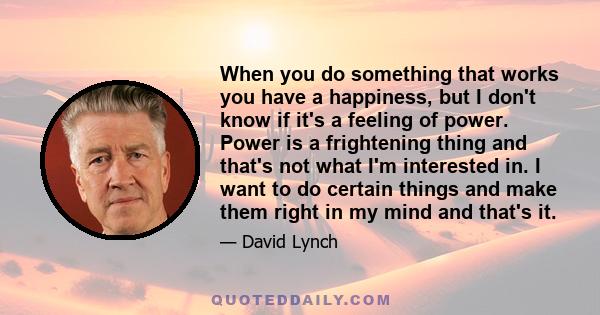 When you do something that works you have a happiness, but I don't know if it's a feeling of power. Power is a frightening thing and that's not what I'm interested in. I want to do certain things and make them right in