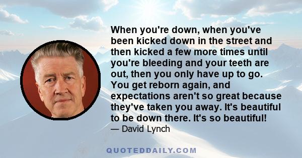 When you're down, when you've been kicked down in the street and then kicked a few more times until you're bleeding and your teeth are out, then you only have up to go. You get reborn again, and expectations aren't so