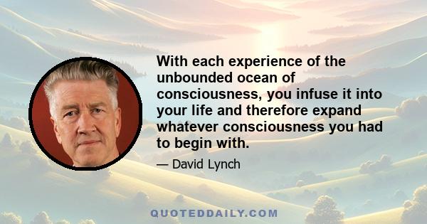 With each experience of the unbounded ocean of consciousness, you infuse it into your life and therefore expand whatever consciousness you had to begin with.