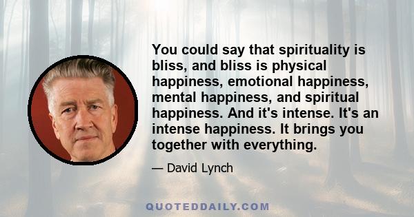 You could say that spirituality is bliss, and bliss is physical happiness, emotional happiness, mental happiness, and spiritual happiness. And it's intense. It's an intense happiness. It brings you together with