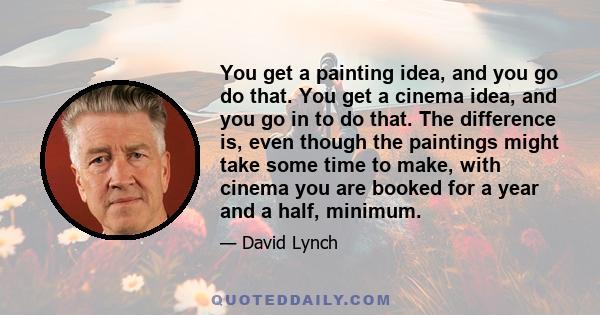 You get a painting idea, and you go do that. You get a cinema idea, and you go in to do that. The difference is, even though the paintings might take some time to make, with cinema you are booked for a year and a half,