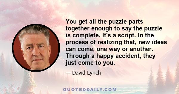 You get all the puzzle parts together enough to say the puzzle is complete. It's a script. In the process of realizing that, new ideas can come, one way or another. Through a happy accident, they just come to you.